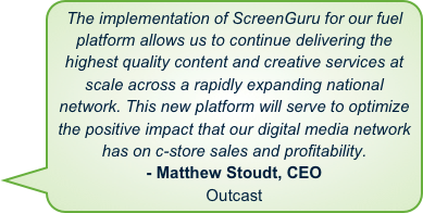 The implementation of ScreenGuru for our fuel platform allows us to continue delivering the highest quality content and creative services at scale across a rapidly expanding national network. This new platform will serve to optimize the positive impact that our digital media network has on c-store sales and profitability.- Matthew Stoudt, CEOOutcast