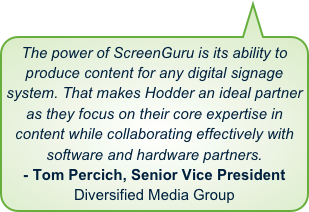 The power of ScreenGuru is its ability to produce content for any digital signage system. That makes Hodder an ideal partner as they focus on their core expertise in content while collaborating effectively with software and hardware partners.- Tom Percich, Senior Vice PresidentDiversified Media Group
