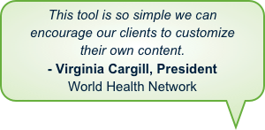 This tool is so simple we can encourage our clients to customize
their own content. - Virginia Cargill, PresidentWorld Health Network